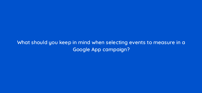 what should you keep in mind when selecting events to measure in a google app campaign 24439
