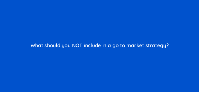 what should you not include in a go to market strategy 110585