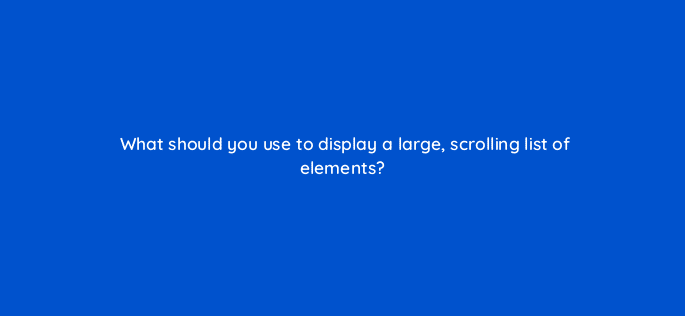 what should you use to display a large scrolling list of elements 76670