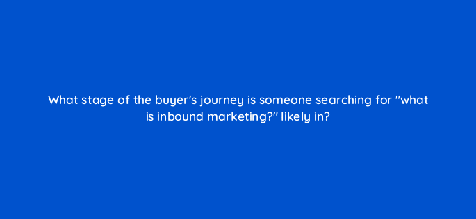 what stage of the buyers journey is someone searching for what is inbound marketing likely in 44885
