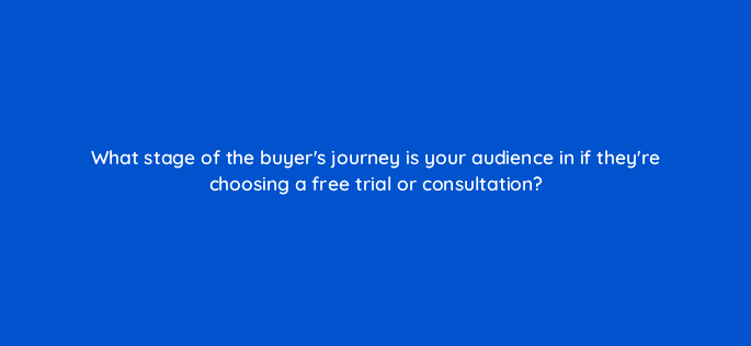 what stage of the buyers journey is your audience in if theyre choosing a free trial or consultation 45007