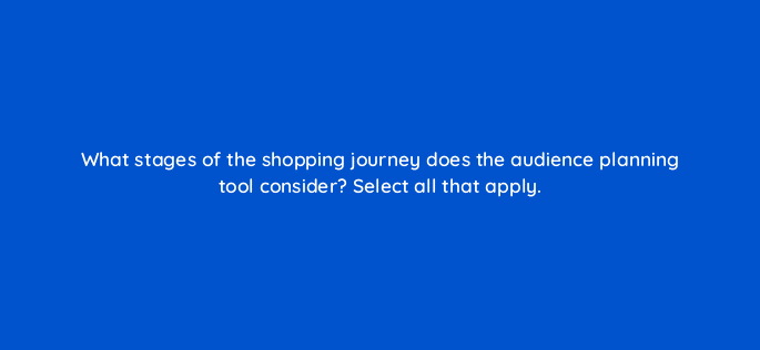 what stages of the shopping journey does the audience planning tool consider select all that apply 120758