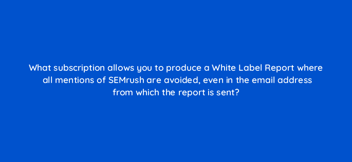 what subscription allows you to produce a white label report where all mentions of semrush are avoided even in the email address from which the report is sent 28116