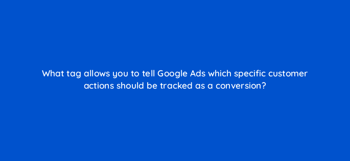 what tag allows you to tell google ads which specific customer actions should be tracked as a conversion 19642