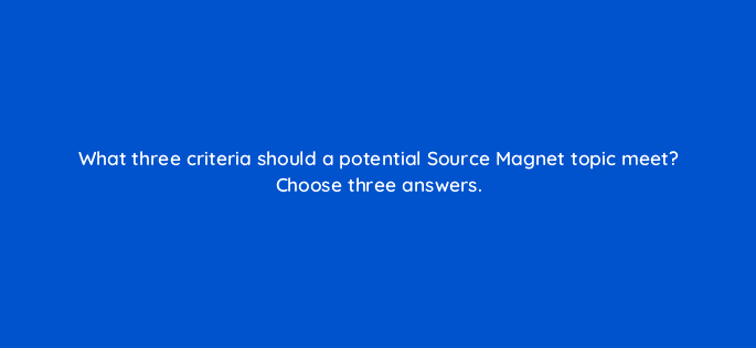 what three criteria should a potential source magnet topic meet choose three answers 96154