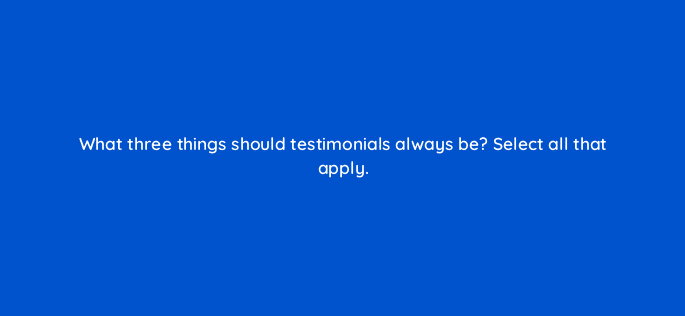 what three things should testimonials always be select all that apply 79586