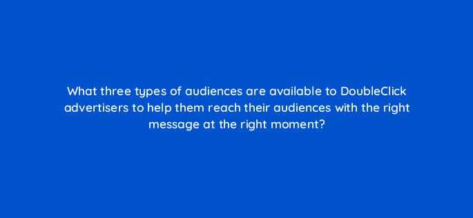 what three types of audiences are available to doubleclick advertisers to help them reach their audiences with the right message at the right moment 15738