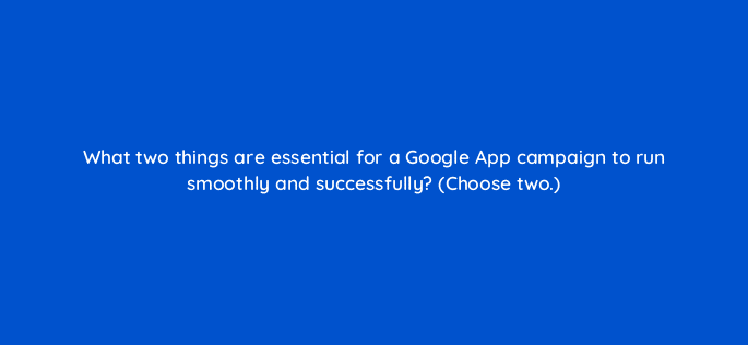 what two things are essential for a google app campaign to run smoothly and successfully choose two 24444