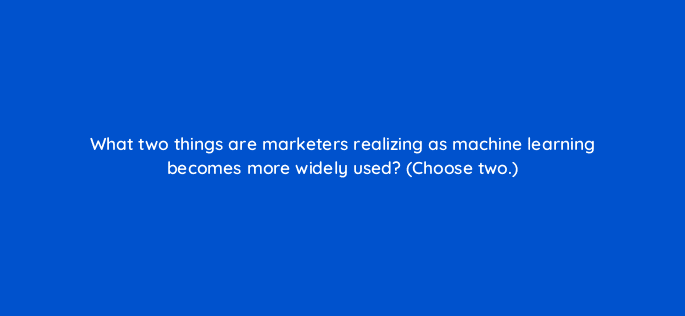 what two things are marketers realizing as machine learning becomes more widely used choose two 24506