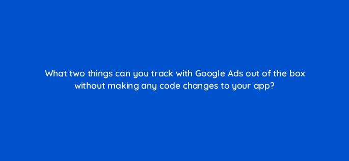 what two things can you track with google ads out of the box without making any code changes to your app 1922