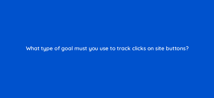 what type of goal must you use to track clicks on site buttons 11762