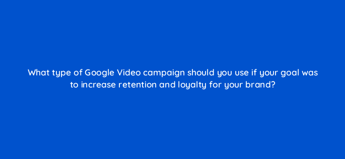 what type of google video campaign should you use if your goal was to increase retention and loyalty for your brand 112066