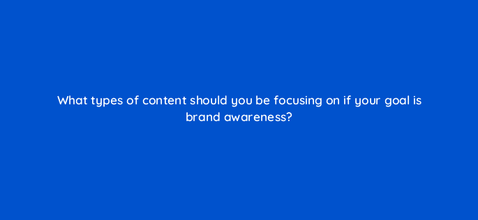what types of content should you be focusing on if your goal is brand awareness 126900 2