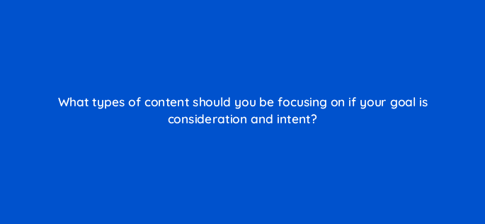 what types of content should you be focusing on if your goal is consideration and intent 126917 2