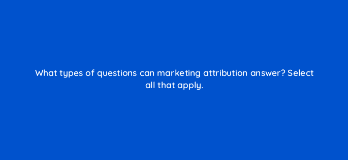 what types of questions can marketing attribution answer select all that apply 68336