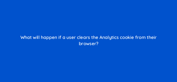 what will happen if a user clears the analytics cookie from their browser 7910