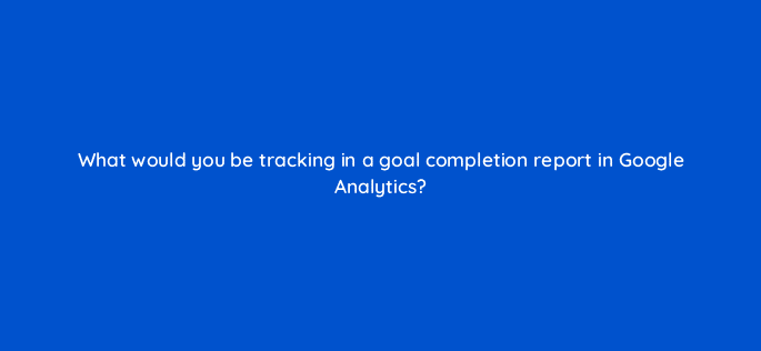 what would you be tracking in a goal completion report in google analytics 113605