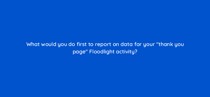 what would you do first to report on data for your thank you page floodlight activity 15945