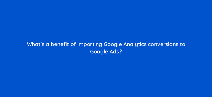 whats a benefit of importing google analytics conversions to google ads 125777 2