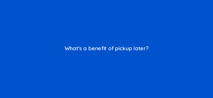 whats a benefit of pickup later 98833