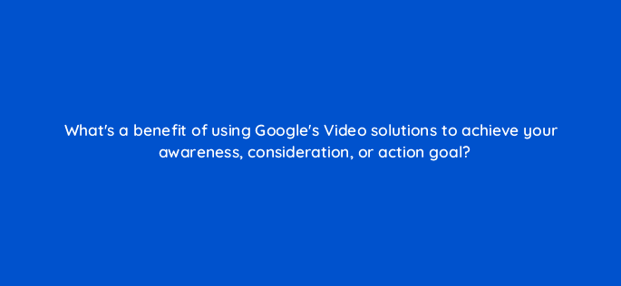 whats a benefit of using googles video solutions to achieve your awareness consideration or action goal 112052