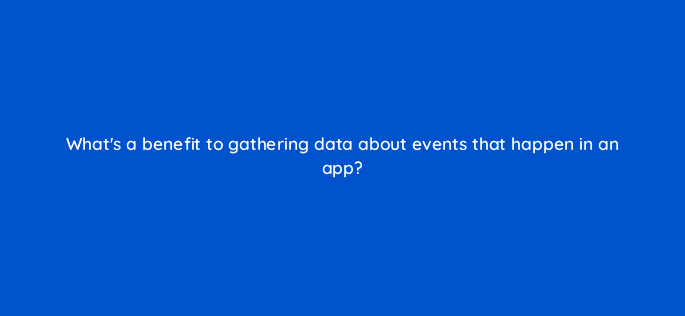whats a benefit to gathering data about events that happen in an app 24403