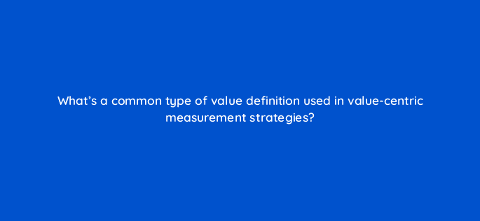 whats a common type of value definition used in value centric measurement strategies 122032