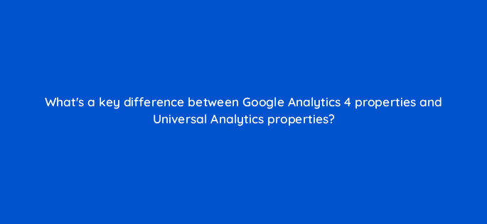 whats a key difference between google analytics 4 properties and universal analytics properties 99487