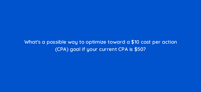 whats a possible way to optimize toward a 10 cost per action cpa goal if your current cpa is 50 15519