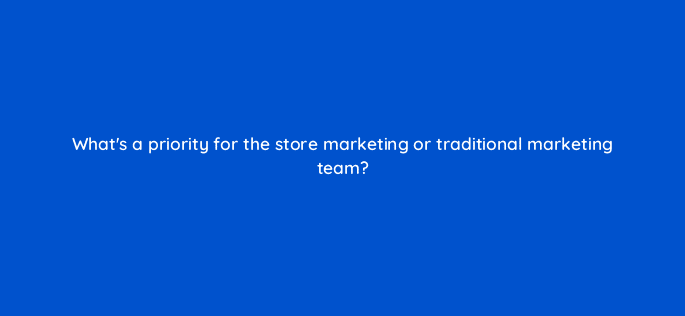 whats a priority for the store marketing or traditional marketing team 98739