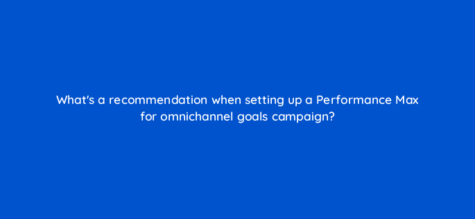whats a recommendation when setting up a performance max for omnichannel goals campaign 98788
