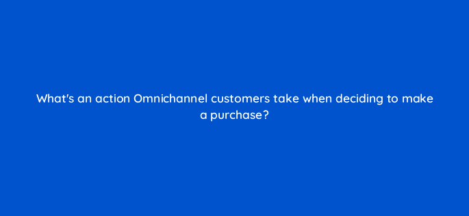 whats an action omnichannel customers take when deciding to make a purchase 98737