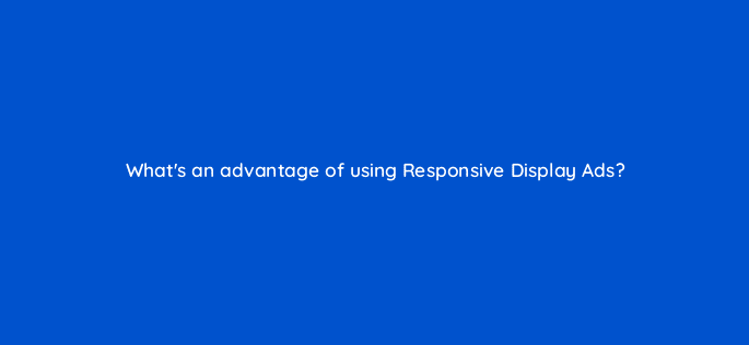 whats an advantage of using responsive display ads 19249