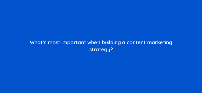 whats most important when building a content marketing strategy 120279