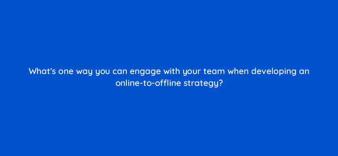 whats one way you can engage with your team when developing an online to offline strategy 98805