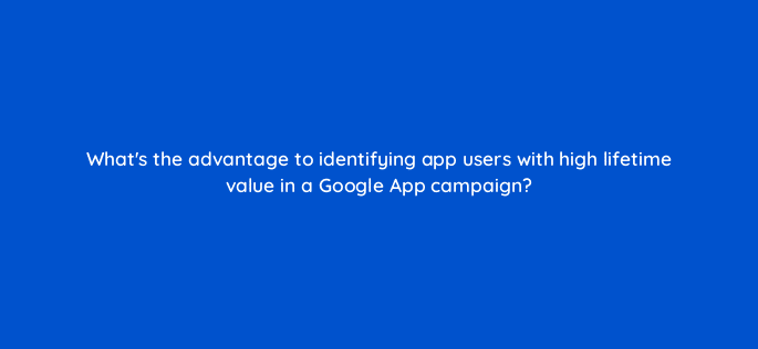 whats the advantage to identifying app users with high lifetime value in a google app campaign 24602