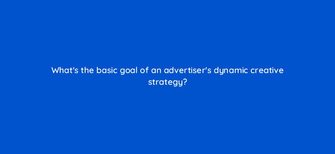 whats the basic goal of an advertisers dynamic creative strategy 15744