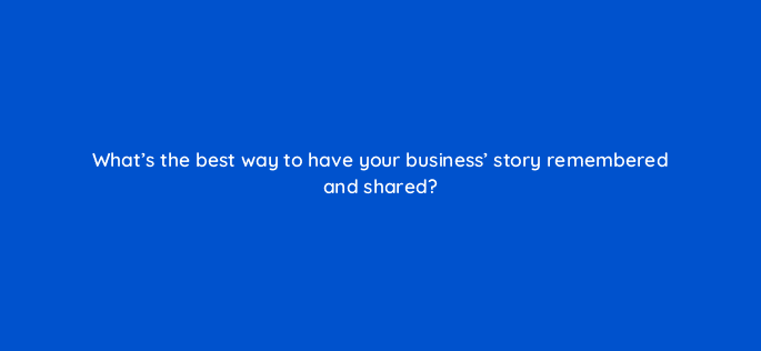 whats the best way to have your business story remembered and shared 4019