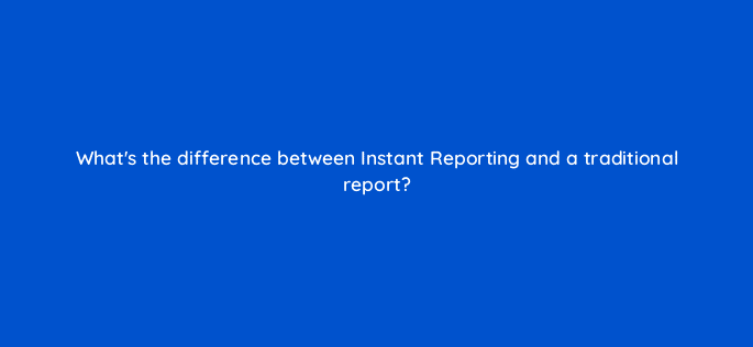 whats the difference between instant reporting and a traditional report 15596