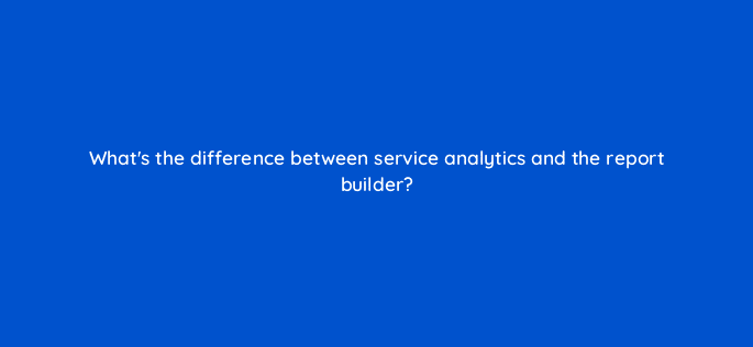 whats the difference between service analytics and the report builder 76142