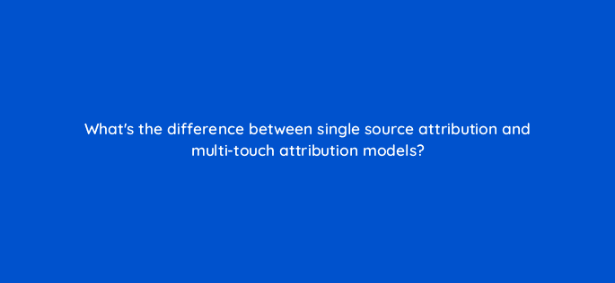 whats the difference between single source attribution and multi touch attribution models 68381