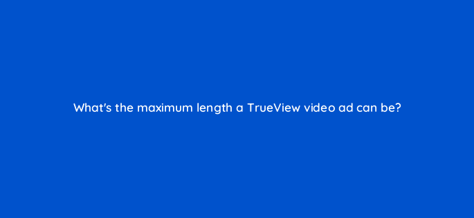 whats the maximum length a trueview video ad can be 2599