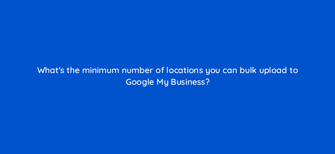 whats the minimum number of locations you can bulk upload to google my business 19598