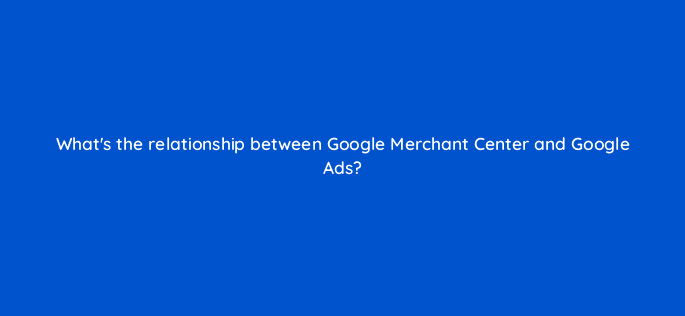 whats the relationship between google merchant center and google ads 78600