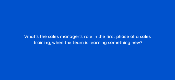 whats the sales managers role in the first phase of a sales training when the team is learning something new 18857