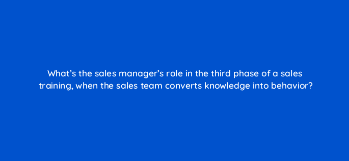 whats the sales managers role in the third phase of a sales training when the sales team converts knowledge into behavior 18811