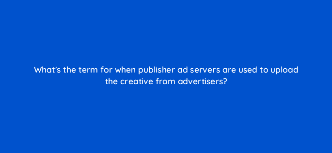 whats the term for when publisher ad servers are used to upload the creative from advertisers 11070