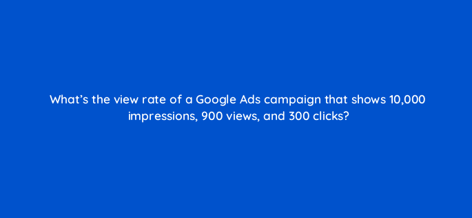whats the view rate of a google ads campaign that shows 10000 impressions 900 views and 300 clicks 2566