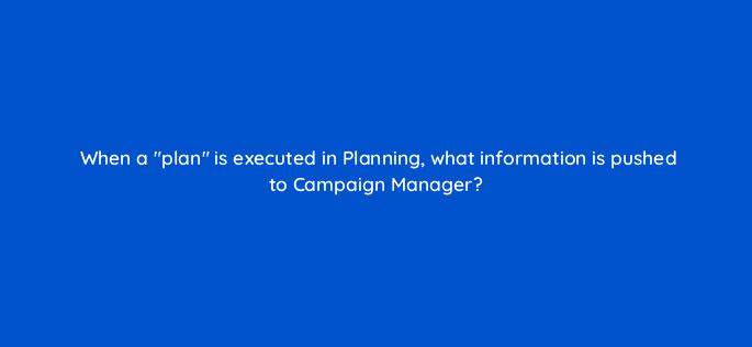 when a plan is executed in planning what information is pushed to campaign manager 9725
