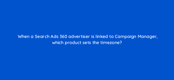 when a search ads 360 advertiser is linked to campaign manager which product sets the timezone 10137